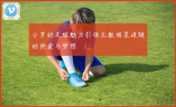 小罗的足球魅力引领无数明星追随的热爱与梦想