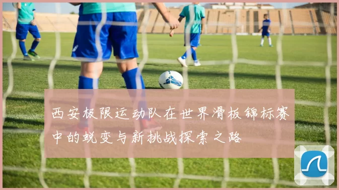 西安极限运动队在世界滑板锦标赛中的蜕变与新挑战探索之路