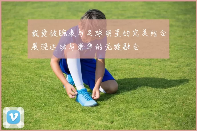 戴爱彼腕表与足球明星的完美结合展现运动与奢华的无缝融合
