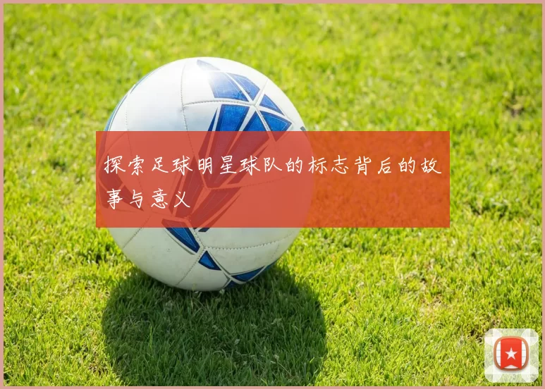 探索足球明星球队的标志背后的故事与意义