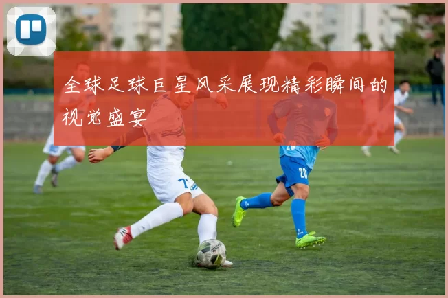 全球足球巨星风采展现精彩瞬间的视觉盛宴
