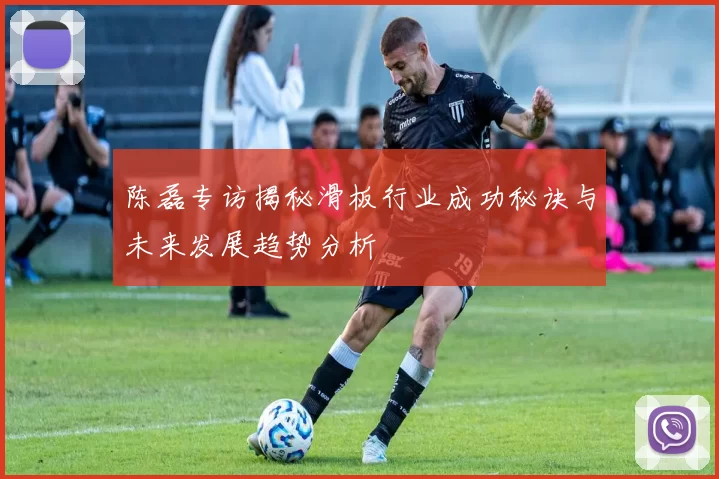 陈磊专访揭秘滑板行业成功秘诀与未来发展趋势分析