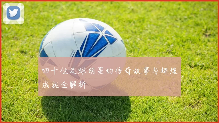 四十位足球明星的传奇故事与辉煌成就全解析