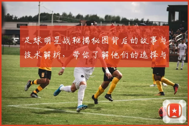 足球明星战靴揭秘图背后的故事与技术解析，带你了解他们的选择与风格