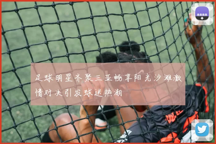 足球明星齐聚三亚畅享阳光沙滩激情对决引发球迷热潮