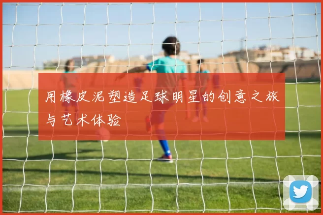 用橡皮泥塑造足球明星的创意之旅与艺术体验