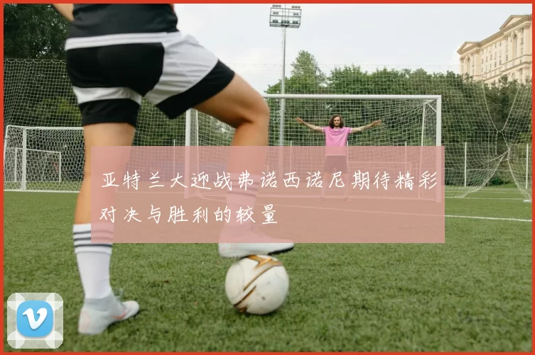 亚特兰大迎战弗诺西诺尼期待精彩对决与胜利的较量