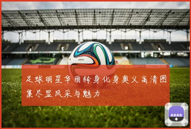 足球明星华丽转身化身奥义高清图集尽显风采与魅力