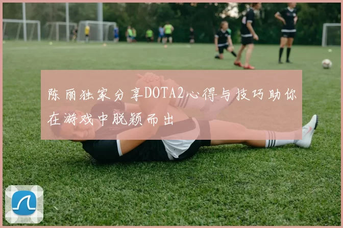 陈丽独家分享DOTA2心得与技巧助你在游戏中脱颖而出