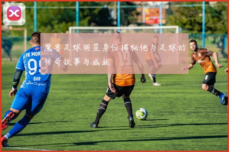 魔兽足球明星身份揭秘他与足球的传奇故事与成就