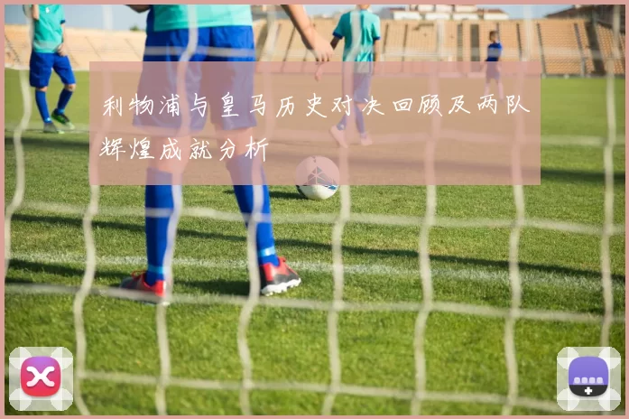 利物浦与皇马历史对决回顾及两队辉煌成就分析