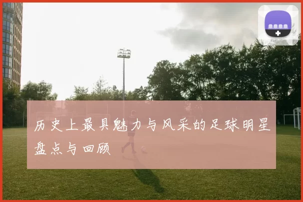 历史上最具魅力与风采的足球明星盘点与回顾