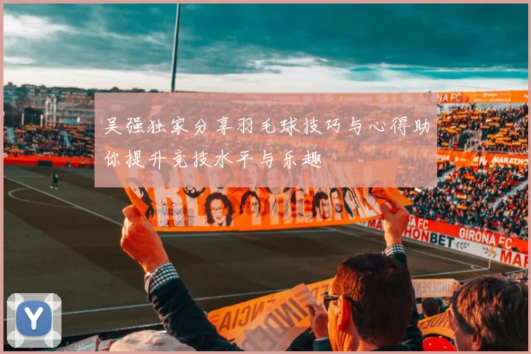 吴强独家分享羽毛球技巧与心得助你提升竞技水平与乐趣