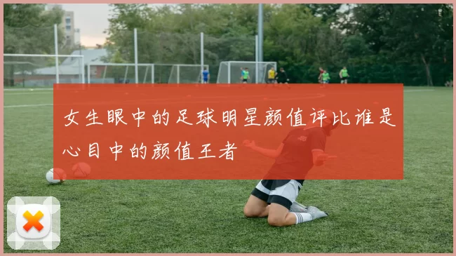 女生眼中的足球明星颜值评比谁是心目中的颜值王者