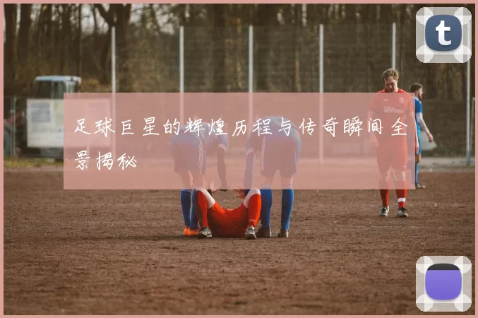 足球巨星的辉煌历程与传奇瞬间全景揭秘