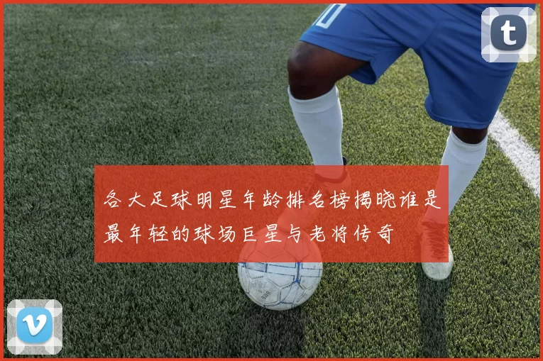 各大足球明星年龄排名榜揭晓谁是最年轻的球场巨星与老将传奇