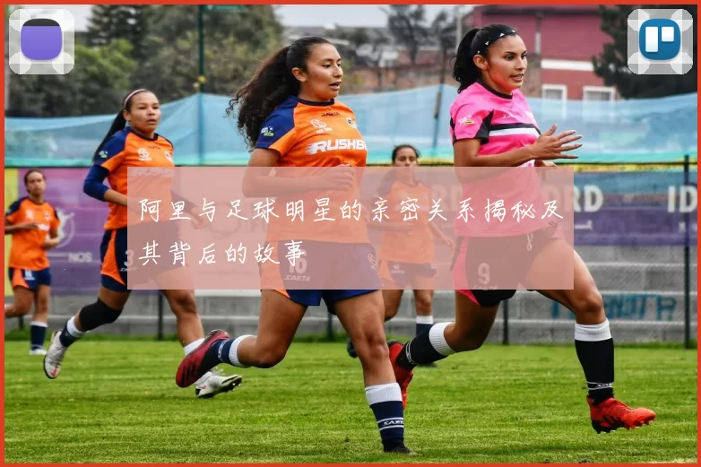 阿里与足球明星的亲密关系揭秘及其背后的故事