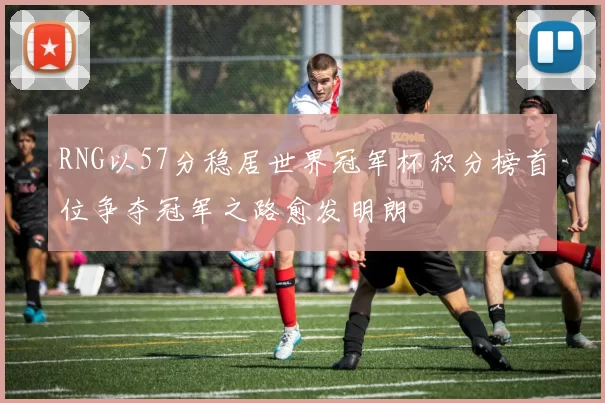 RNG以57分稳居世界冠军杯积分榜首位争夺冠军之路愈发明朗