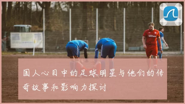国人心目中的足球明星与他们的传奇故事和影响力探讨