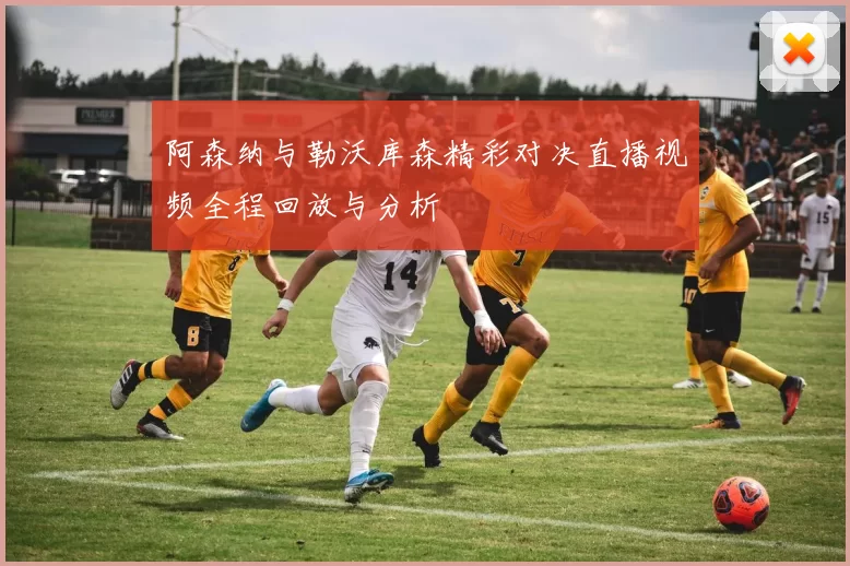 阿森纳与勒沃库森精彩对决直播视频全程回放与分析