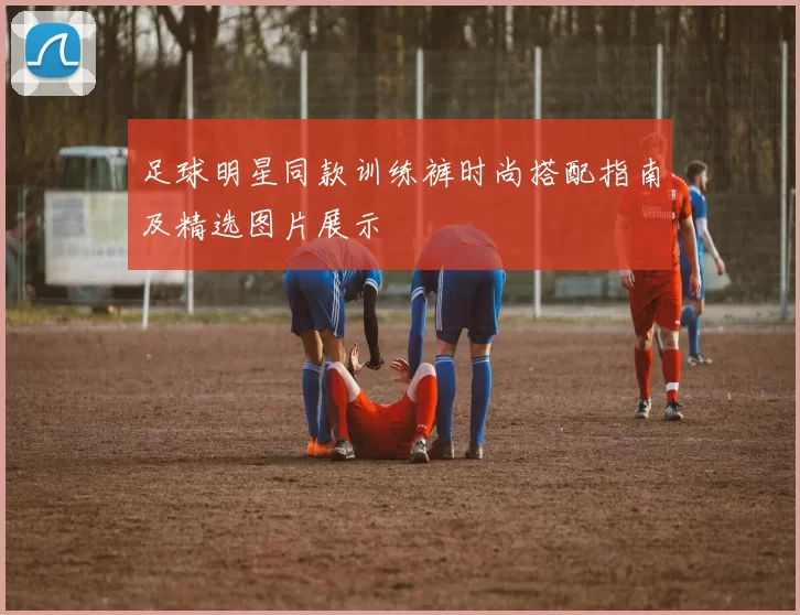 足球明星同款训练裤时尚搭配指南及精选图片展示