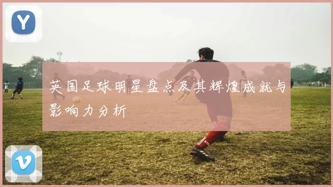 英国足球明星盘点及其辉煌成就与影响力分析