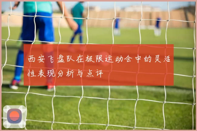 西安飞盘队在极限运动会中的灵活性表现分析与点评