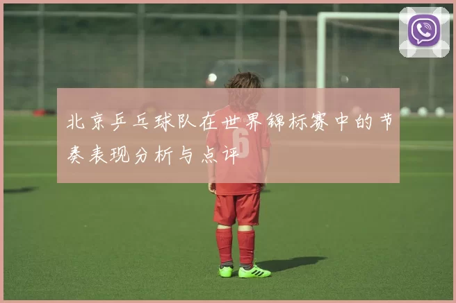北京乒乓球队在世界锦标赛中的节奏表现分析与点评