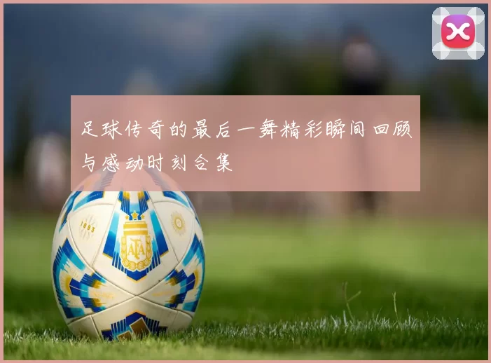 足球传奇的最后一舞精彩瞬间回顾与感动时刻合集