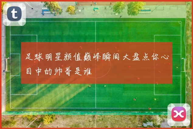 足球明星颜值巅峰瞬间大盘点你心目中的帅哥是谁