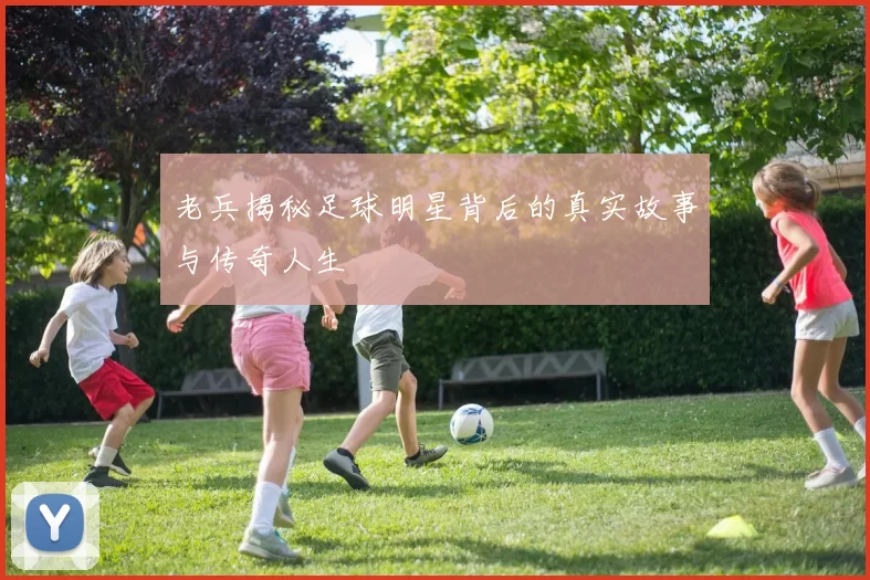 老兵揭秘足球明星背后的真实故事与传奇人生