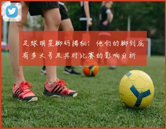 足球明星脚码揭秘：他们的脚到底有多大号及其对比赛的影响分析