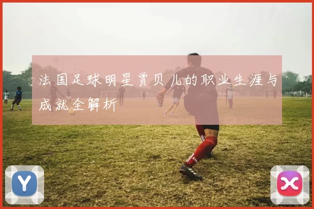 法国足球明星贾贝儿的职业生涯与成就全解析
