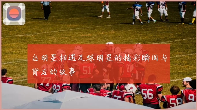 当明星相遇足球明星的精彩瞬间与背后的故事