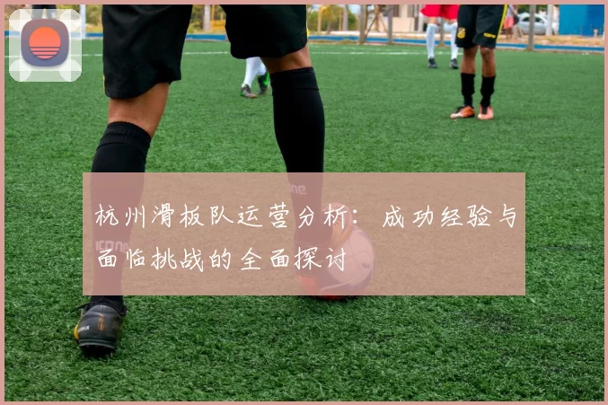 杭州滑板队运营分析：成功经验与面临挑战的全面探讨