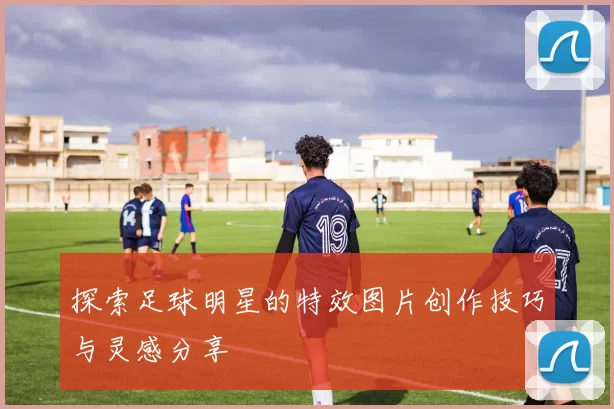 探索足球明星的特效图片创作技巧与灵感分享