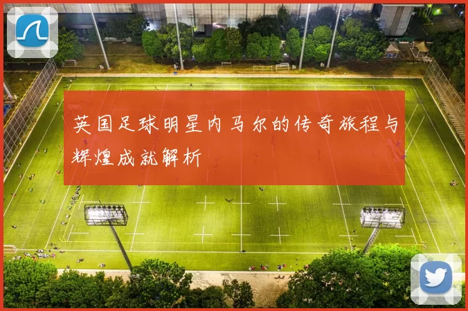 英国足球明星内马尔的传奇旅程与辉煌成就解析