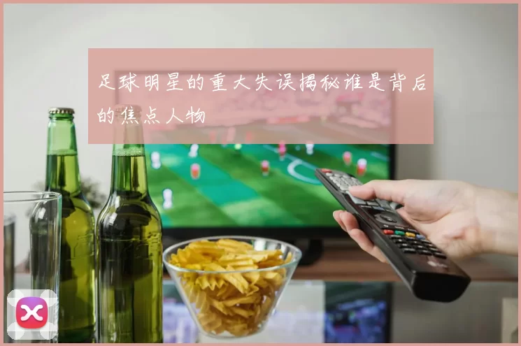 足球明星的重大失误揭秘谁是背后的焦点人物