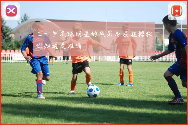 三十岁足球明星的风采与成就揭秘你知道是谁吗