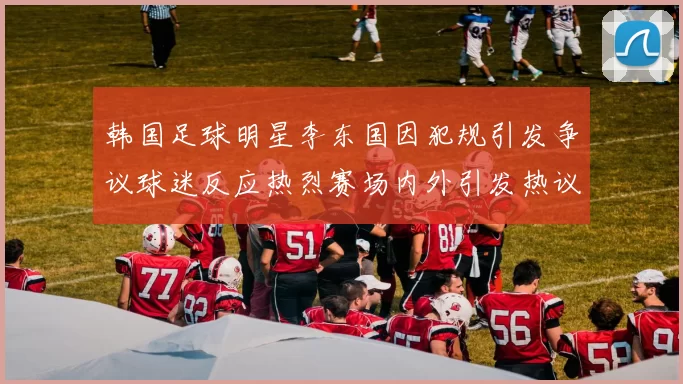 韩国足球明星李东国因犯规引发争议球迷反应热烈赛场内外引发热议