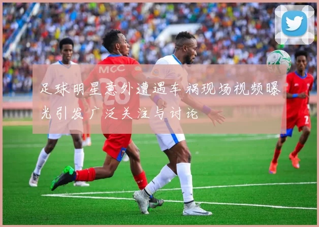足球明星意外遭遇车祸现场视频曝光引发广泛关注与讨论