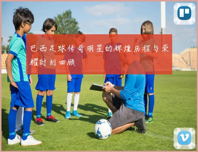 巴西足球传奇明星的辉煌历程与荣耀时刻回顾