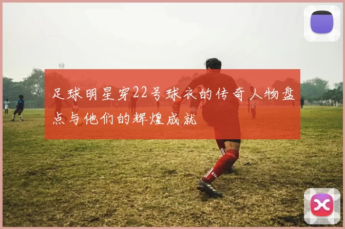 足球明星穿22号球衣的传奇人物盘点与他们的辉煌成就