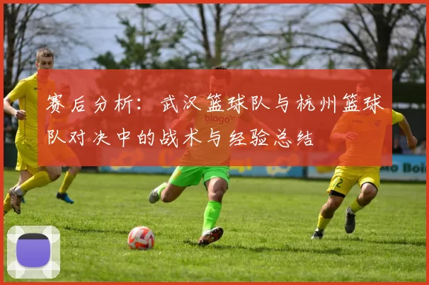 赛后分析：武汉篮球队与杭州篮球队对决中的战术与经验总结