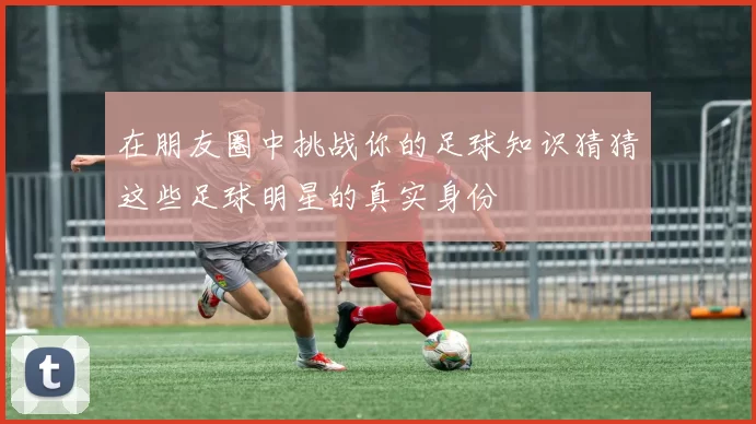 在朋友圈中挑战你的足球知识猜猜这些足球明星的真实身份