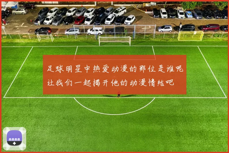 足球明星中热爱动漫的那位是谁呢让我们一起揭开他的动漫情结吧