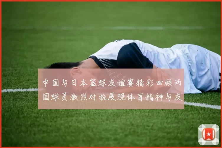 中国与日本篮球友谊赛精彩回顾两国球员激烈对抗展现体育精神与友谊