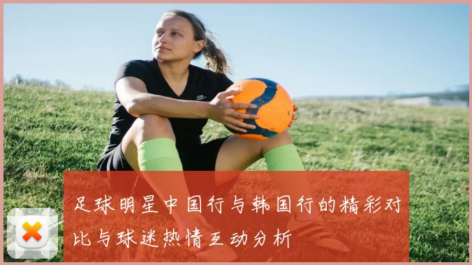 足球明星中国行与韩国行的精彩对比与球迷热情互动分析