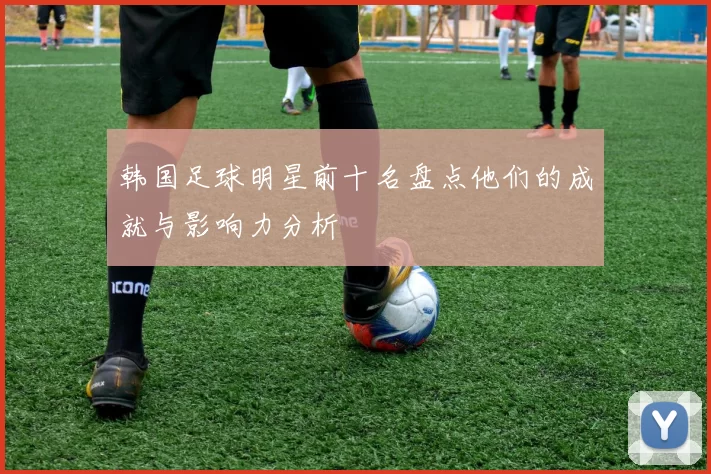 韩国足球明星前十名盘点他们的成就与影响力分析