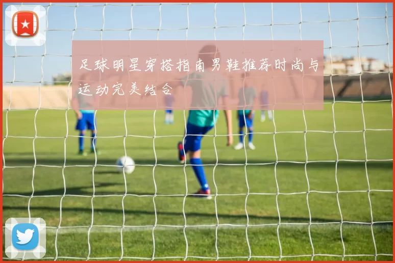 足球明星穿搭指南男鞋推荐时尚与运动完美结合